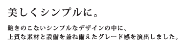 美しくシンプルに。飽きのこないシンプルなデザインの中に、上質な素材と設備を兼ね備えたグレード感を演出しました。