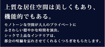 機能性だけでも、美しさだけでもない上質な空間。コンパクトでシンプルな室内でありながら、住まう人が心からリラックスできる空間。暮らし心地の高い住まいは、資産価値をも高めてくれます。