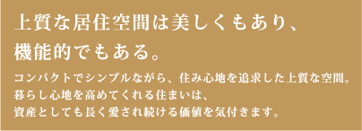 機能性だけでも、美しさだけでもない上質な空間。コンパクトでシンプルな室内でありながら、住まう人が心からリラックスできる空間。暮らし心地の高い住まいは、資産価値をも高めてくれます。