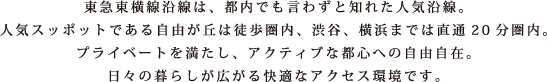 東急東横線沿線は、都内でも言わずと知れた人気沿線。人気スッポットである自由が丘は徒歩圏内、渋谷、横浜までは直通20分圏内。プライベートを満たし、アクティブな都心への自由自在。日々の暮らしが広がる快適なアクセス環境です。